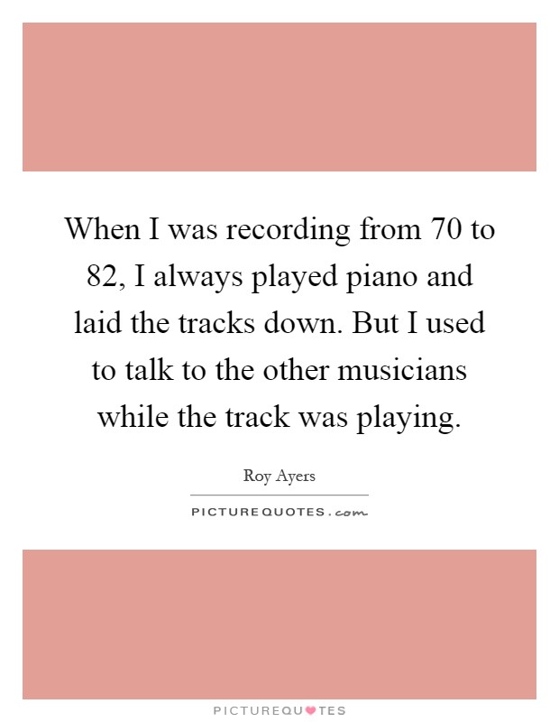 When I was recording from  70 to  82, I always played piano and laid the tracks down. But I used to talk to the other musicians while the track was playing Picture Quote #1