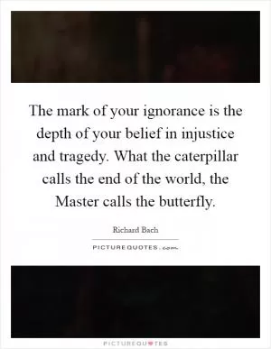 The mark of your ignorance is the depth of your belief in injustice and tragedy. What the caterpillar calls the end of the world, the Master calls the butterfly Picture Quote #1