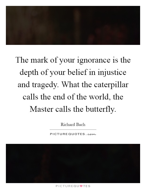 The mark of your ignorance is the depth of your belief in injustice and tragedy. What the caterpillar calls the end of the world, the Master calls the butterfly Picture Quote #1