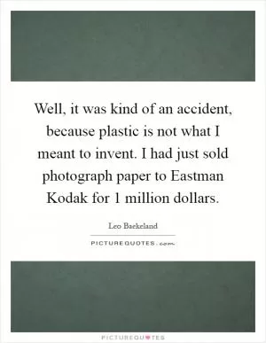 Well, it was kind of an accident, because plastic is not what I meant to invent. I had just sold photograph paper to Eastman Kodak for 1 million dollars Picture Quote #1