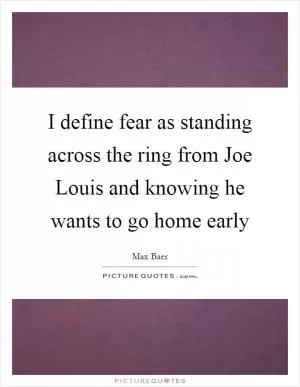 I define fear as standing across the ring from Joe Louis and knowing he wants to go home early Picture Quote #1