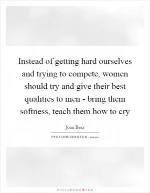Instead of getting hard ourselves and trying to compete, women should try and give their best qualities to men - bring them softness, teach them how to cry Picture Quote #1