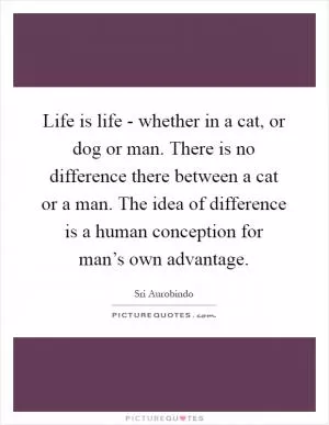 Life is life - whether in a cat, or dog or man. There is no difference there between a cat or a man. The idea of difference is a human conception for man’s own advantage Picture Quote #1