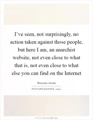 I’ve seen, not surprisingly, no action taken against those people, but here I am, an anarchist website, not even close to what that is, not even close to what else you can find on the Internet Picture Quote #1