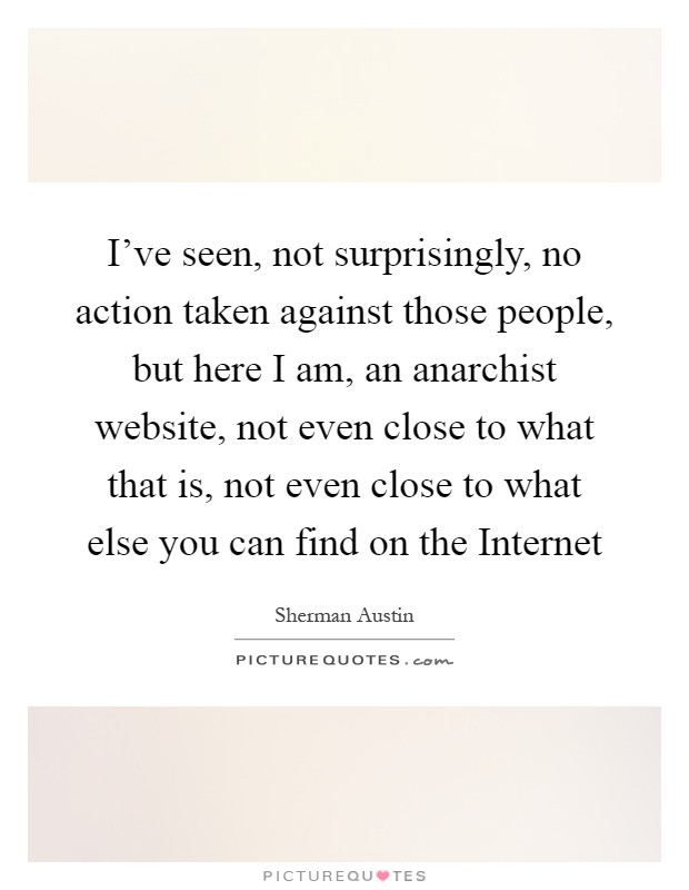 I've seen, not surprisingly, no action taken against those people, but here I am, an anarchist website, not even close to what that is, not even close to what else you can find on the Internet Picture Quote #1