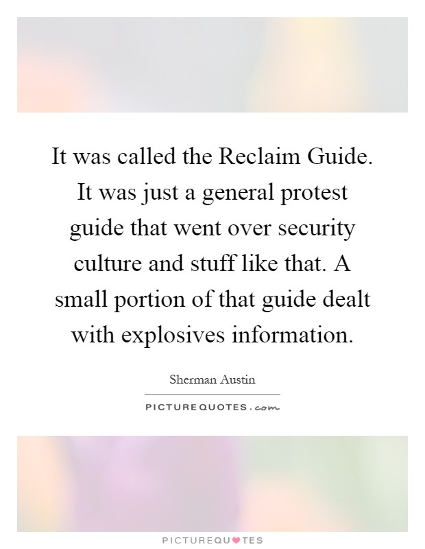 It was called the Reclaim Guide. It was just a general protest guide that went over security culture and stuff like that. A small portion of that guide dealt with explosives information Picture Quote #1