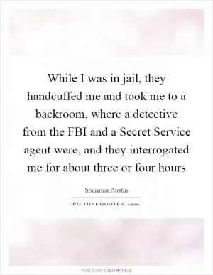 While I was in jail, they handcuffed me and took me to a backroom, where a detective from the FBI and a Secret Service agent were, and they interrogated me for about three or four hours Picture Quote #1