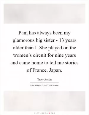 Pam has always been my glamorous big sister - 13 years older than I. She played on the women’s circuit for nine years and came home to tell me stories of France, Japan Picture Quote #1