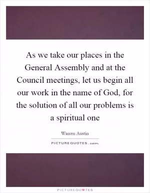 As we take our places in the General Assembly and at the Council meetings, let us begin all our work in the name of God, for the solution of all our problems is a spiritual one Picture Quote #1