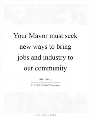 Your Mayor must seek new ways to bring jobs and industry to our community Picture Quote #1