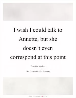 I wish I could talk to Annette, but she doesn’t even correspond at this point Picture Quote #1