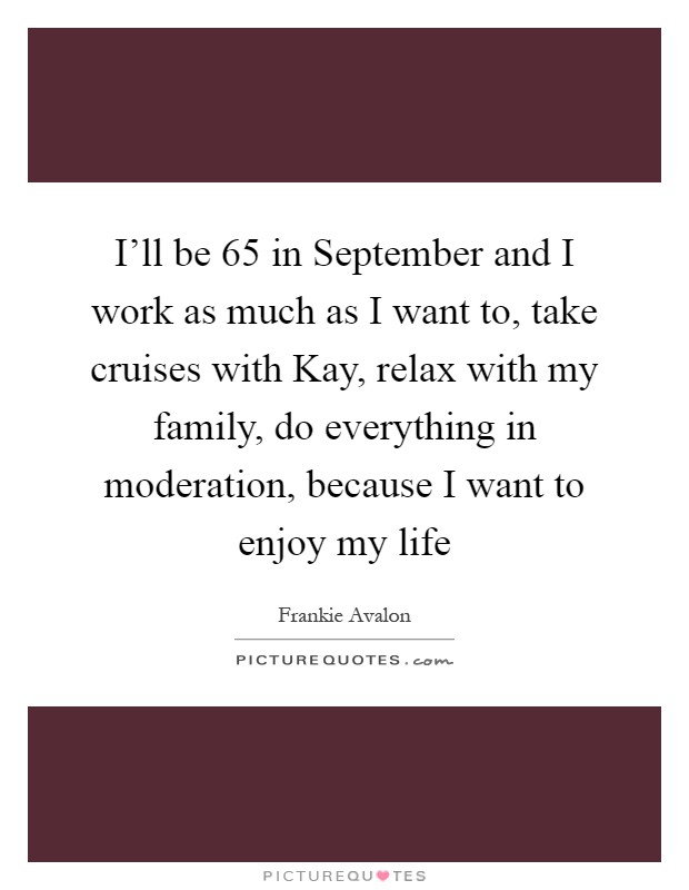 I'll be 65 in September and I work as much as I want to, take cruises with Kay, relax with my family, do everything in moderation, because I want to enjoy my life Picture Quote #1