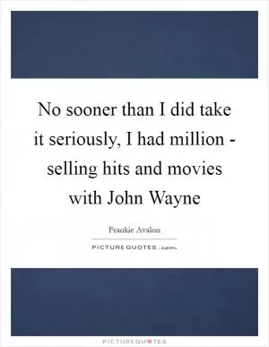 No sooner than I did take it seriously, I had million - selling hits and movies with John Wayne Picture Quote #1