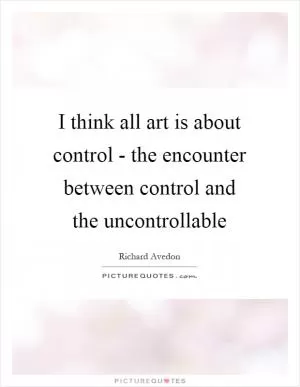 I think all art is about control - the encounter between control and the uncontrollable Picture Quote #1