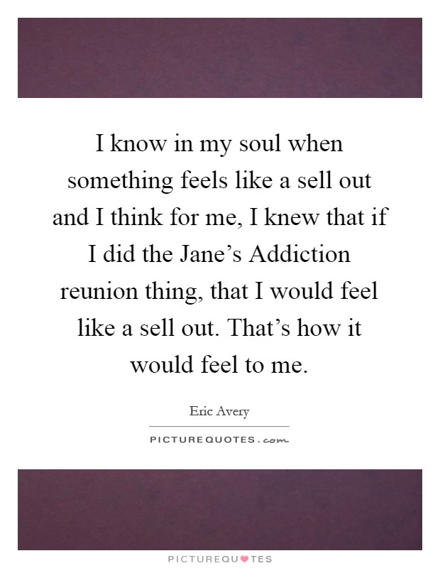 I know in my soul when something feels like a sell out and I think for me, I knew that if I did the Jane's Addiction reunion thing, that I would feel like a sell out. That's how it would feel to me Picture Quote #1