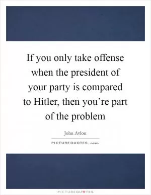 If you only take offense when the president of your party is compared to Hitler, then you’re part of the problem Picture Quote #1
