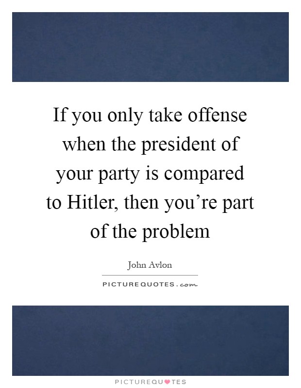 If you only take offense when the president of your party is compared to Hitler, then you're part of the problem Picture Quote #1