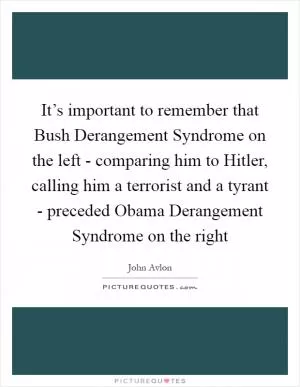 It’s important to remember that Bush Derangement Syndrome on the left - comparing him to Hitler, calling him a terrorist and a tyrant - preceded Obama Derangement Syndrome on the right Picture Quote #1