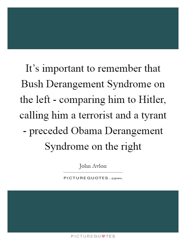 It's important to remember that Bush Derangement Syndrome on the left - comparing him to Hitler, calling him a terrorist and a tyrant - preceded Obama Derangement Syndrome on the right Picture Quote #1