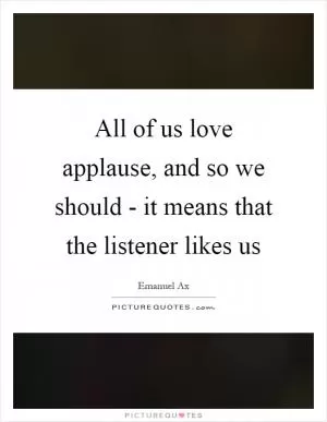 All of us love applause, and so we should - it means that the listener likes us Picture Quote #1