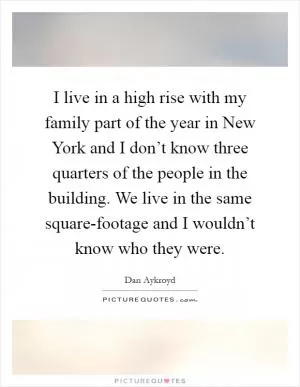 I live in a high rise with my family part of the year in New York and I don’t know three quarters of the people in the building. We live in the same square-footage and I wouldn’t know who they were Picture Quote #1