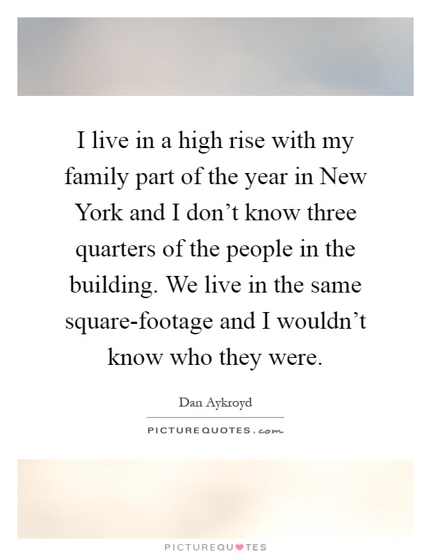 I live in a high rise with my family part of the year in New York and I don't know three quarters of the people in the building. We live in the same square-footage and I wouldn't know who they were Picture Quote #1