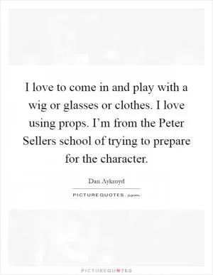I love to come in and play with a wig or glasses or clothes. I love using props. I’m from the Peter Sellers school of trying to prepare for the character Picture Quote #1