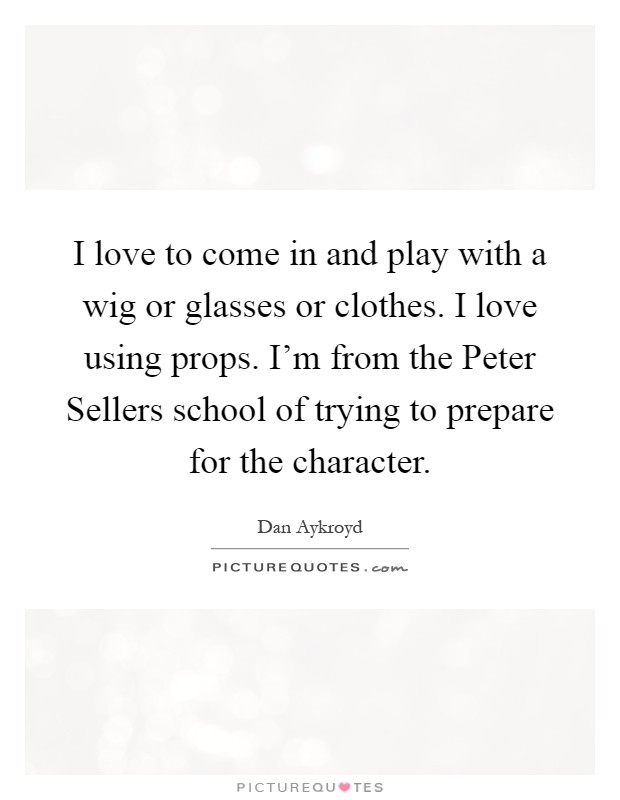 I love to come in and play with a wig or glasses or clothes. I love using props. I'm from the Peter Sellers school of trying to prepare for the character Picture Quote #1
