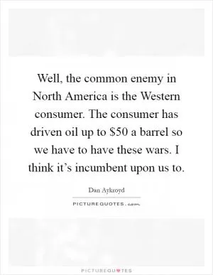 Well, the common enemy in North America is the Western consumer. The consumer has driven oil up to $50 a barrel so we have to have these wars. I think it’s incumbent upon us to Picture Quote #1