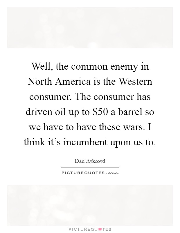 Well, the common enemy in North America is the Western consumer. The consumer has driven oil up to $50 a barrel so we have to have these wars. I think it's incumbent upon us to Picture Quote #1