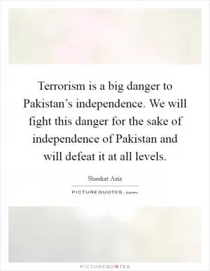 Terrorism is a big danger to Pakistan’s independence. We will fight this danger for the sake of independence of Pakistan and will defeat it at all levels Picture Quote #1