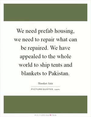We need prefab housing, we need to repair what can be repaired. We have appealed to the whole world to ship tents and blankets to Pakistan Picture Quote #1
