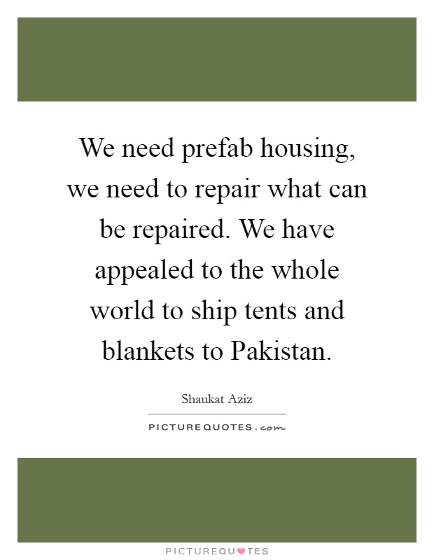 We need prefab housing, we need to repair what can be repaired. We have appealed to the whole world to ship tents and blankets to Pakistan Picture Quote #1