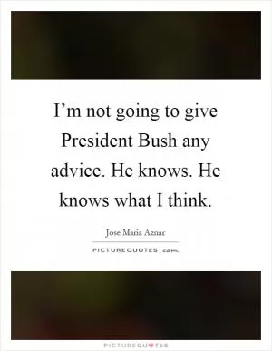 I’m not going to give President Bush any advice. He knows. He knows what I think Picture Quote #1