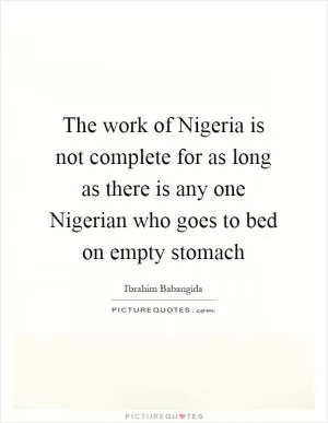 The work of Nigeria is not complete for as long as there is any one Nigerian who goes to bed on empty stomach Picture Quote #1
