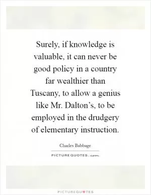 Surely, if knowledge is valuable, it can never be good policy in a country far wealthier than Tuscany, to allow a genius like Mr. Dalton’s, to be employed in the drudgery of elementary instruction Picture Quote #1