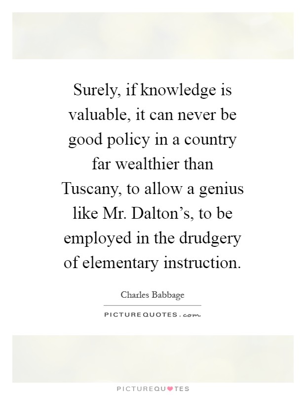Surely, if knowledge is valuable, it can never be good policy in a country far wealthier than Tuscany, to allow a genius like Mr. Dalton's, to be employed in the drudgery of elementary instruction Picture Quote #1