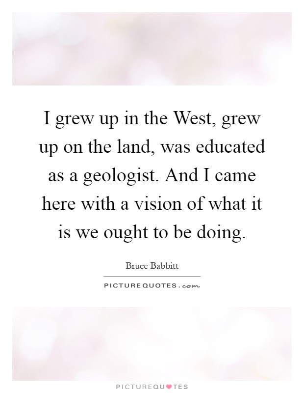 I grew up in the West, grew up on the land, was educated as a geologist. And I came here with a vision of what it is we ought to be doing Picture Quote #1