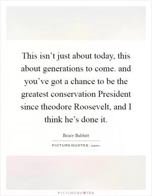 This isn’t just about today, this about generations to come. and you’ve got a chance to be the greatest conservation President since theodore Roosevelt, and I think he’s done it Picture Quote #1