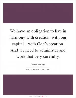 We have an obligation to live in harmony with creation, with our capital... with God’s creation. And we need to administer and work that very carefully Picture Quote #1