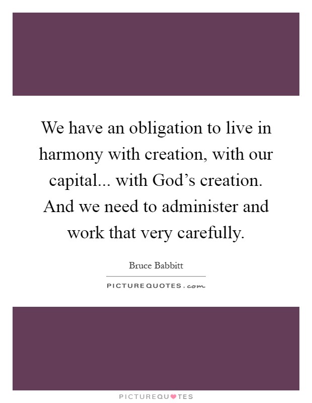 We have an obligation to live in harmony with creation, with our capital... with God's creation. And we need to administer and work that very carefully Picture Quote #1