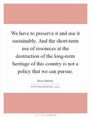 We have to preserve it and use it sustainably. And the short-term use of resources at the destruction of the long-term heritage of this country is not a policy that we can pursue Picture Quote #1