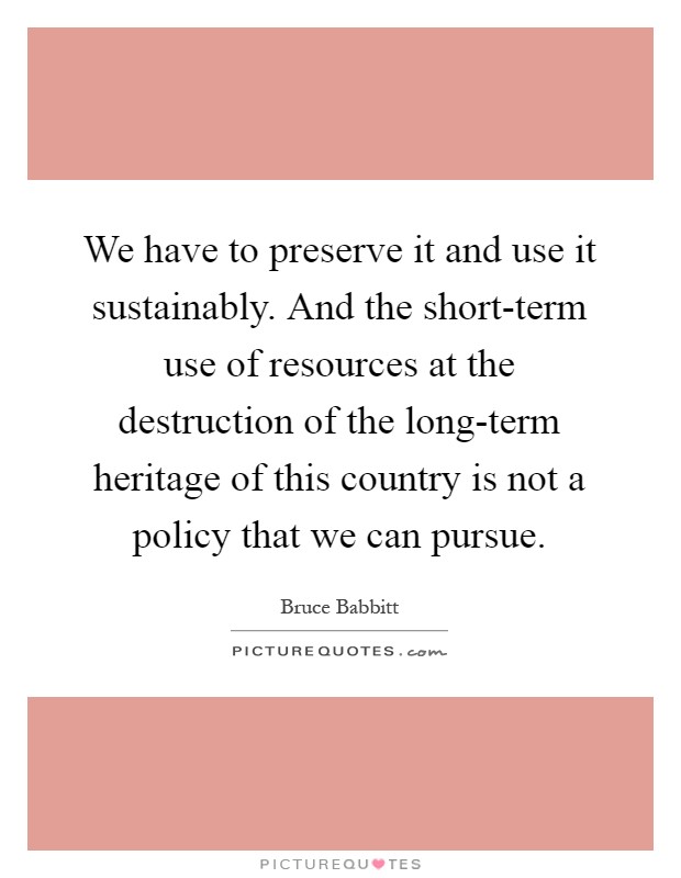 We have to preserve it and use it sustainably. And the short-term use of resources at the destruction of the long-term heritage of this country is not a policy that we can pursue Picture Quote #1