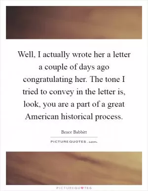Well, I actually wrote her a letter a couple of days ago congratulating her. The tone I tried to convey in the letter is, look, you are a part of a great American historical process Picture Quote #1