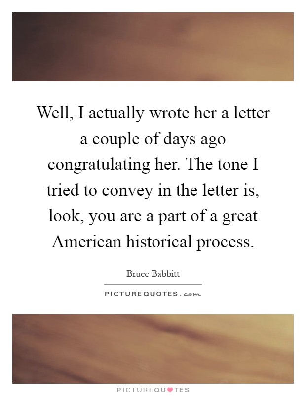 Well, I actually wrote her a letter a couple of days ago congratulating her. The tone I tried to convey in the letter is, look, you are a part of a great American historical process Picture Quote #1