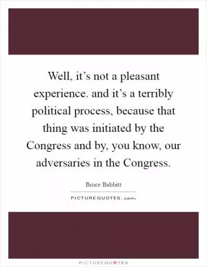 Well, it’s not a pleasant experience. and it’s a terribly political process, because that thing was initiated by the Congress and by, you know, our adversaries in the Congress Picture Quote #1