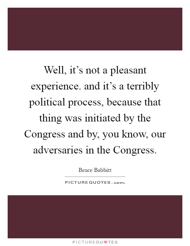 Well, it's not a pleasant experience. and it's a terribly political process, because that thing was initiated by the Congress and by, you know, our adversaries in the Congress Picture Quote #1