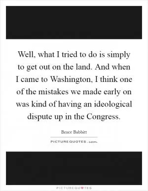 Well, what I tried to do is simply to get out on the land. And when I came to Washington, I think one of the mistakes we made early on was kind of having an ideological dispute up in the Congress Picture Quote #1
