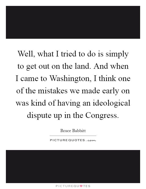 Well, what I tried to do is simply to get out on the land. And when I came to Washington, I think one of the mistakes we made early on was kind of having an ideological dispute up in the Congress Picture Quote #1