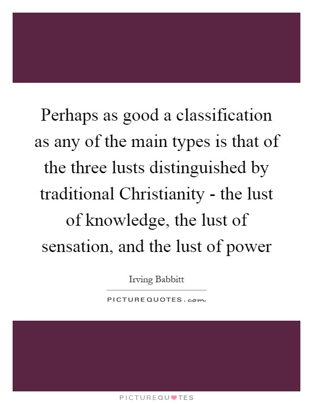 Perhaps as good a classification as any of the main types is that of the three lusts distinguished by traditional Christianity - the lust of knowledge, the lust of sensation, and the lust of power Picture Quote #1